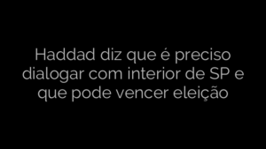 ​Haddad diz que é preciso dialogar com interior de SP e que pode vencer eleição 